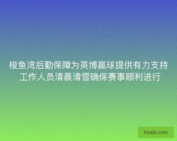 梭鱼湾后勤保障为英博赢球提供有力支持 工作人员清晨清雪确保赛事顺利进行