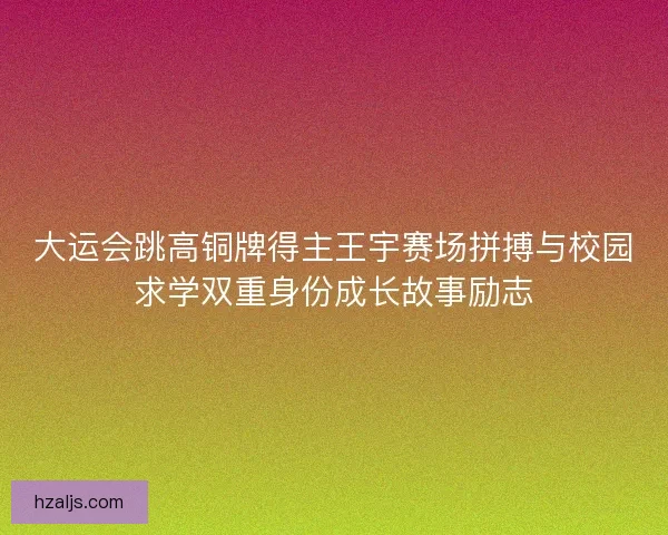大运会跳高铜牌得主王宇赛场拼搏与校园求学双重身份成长故事励志