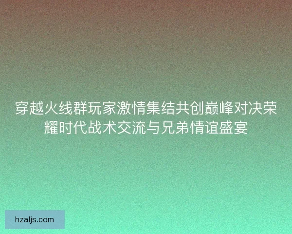 穿越火线群玩家激情集结共创巅峰对决荣耀时代战术交流与兄弟情谊盛宴