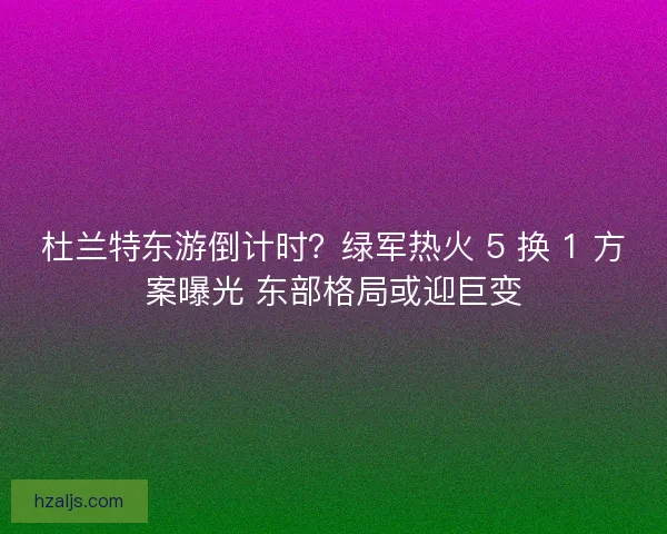 杜兰特东游倒计时？绿军热火 5 换 1 方案曝光 东部格局或迎巨变