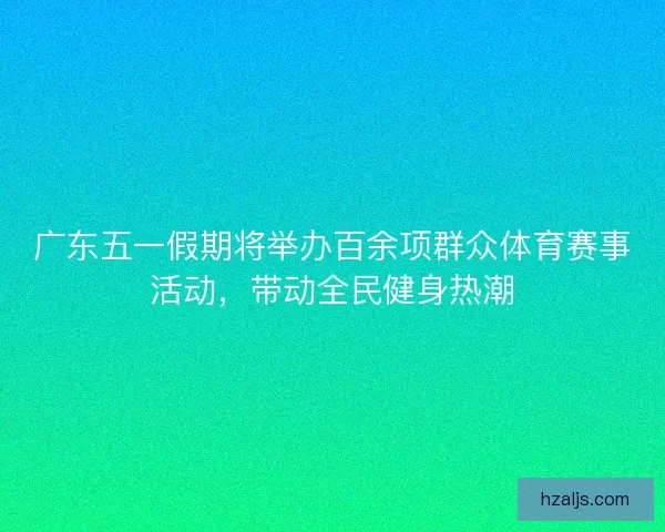 广东五一假期将举办百余项群众体育赛事活动，带动全民健身热潮