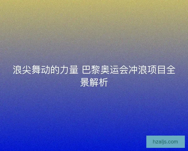 浪尖舞动的力量 巴黎奥运会冲浪项目全景解析