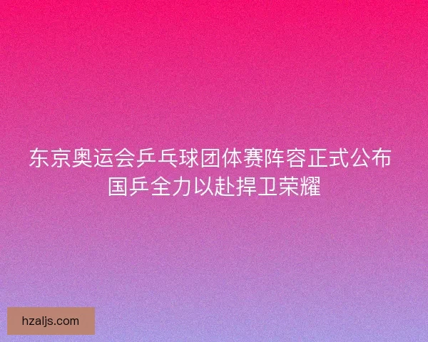 东京奥运会乒乓球团体赛阵容正式公布 国乒全力以赴捍卫荣耀