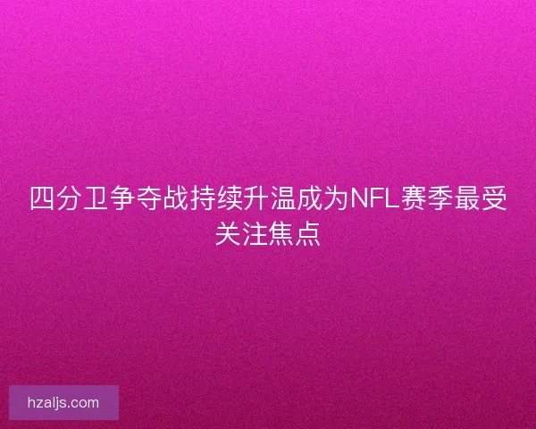 四分卫争夺战持续升温成为NFL赛季最受关注焦点