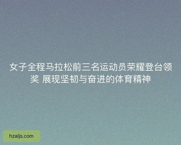 女子全程马拉松前三名运动员荣耀登台领奖 展现坚韧与奋进的体育精神