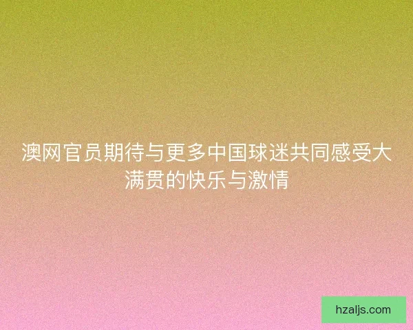澳网官员期待与更多中国球迷共同感受大满贯的快乐与激情