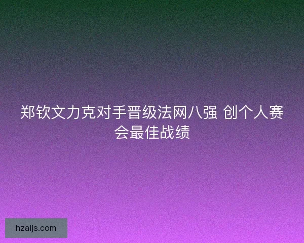 郑钦文力克对手晋级法网八强 创个人赛会最佳战绩