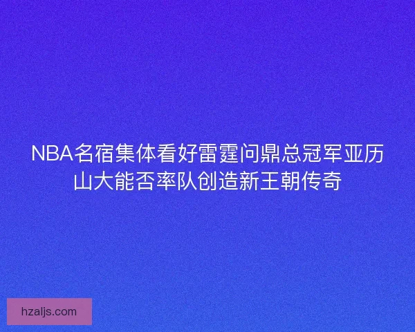 NBA名宿集体看好雷霆问鼎总冠军亚历山大能否率队创造新王朝传奇