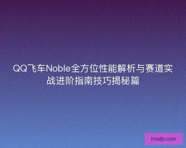 QQ飞车Noble全方位性能解析与赛道实战进阶指南技巧揭秘篇