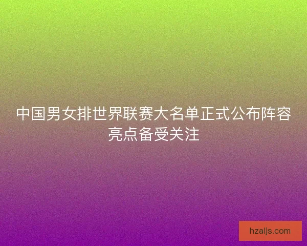 中国男女排世界联赛大名单正式公布阵容亮点备受关注