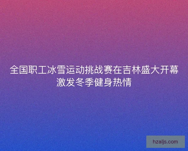 全国职工冰雪运动挑战赛在吉林盛大开幕激发冬季健身热情