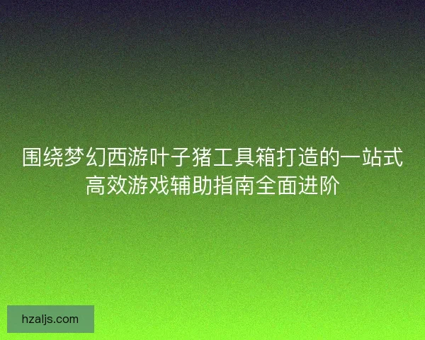 围绕梦幻西游叶子猪工具箱打造的一站式高效游戏辅助指南全面进阶