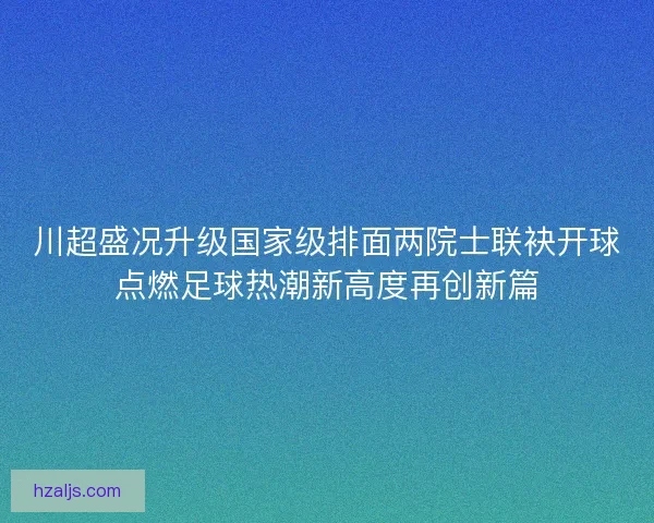 川超盛况升级国家级排面两院士联袂开球点燃足球热潮新高度再创新篇