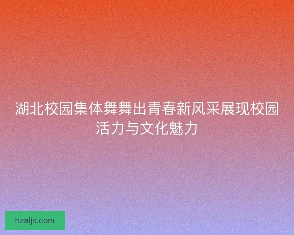 湖北校园集体舞舞出青春新风采展现校园活力与文化魅力