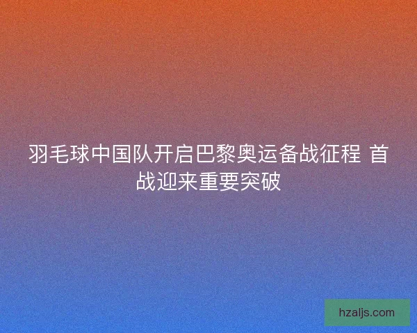 羽毛球中国队开启巴黎奥运备战征程 首战迎来重要突破