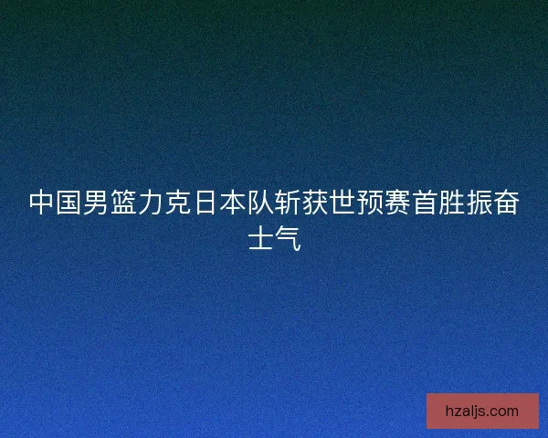 中国男篮力克日本队斩获世预赛首胜振奋士气