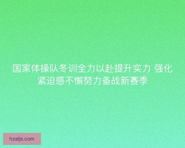 国家体操队冬训全力以赴提升实力 强化紧迫感不懈努力备战新赛季