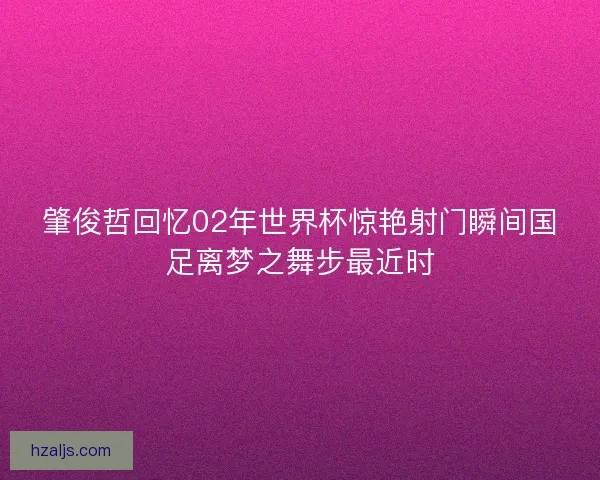 肇俊哲回忆02年世界杯惊艳射门瞬间国足离梦之舞步最近时