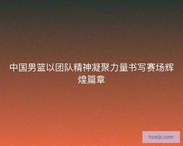 中国男篮以团队精神凝聚力量书写赛场辉煌篇章