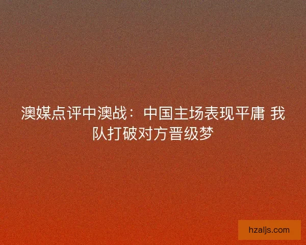 澳媒点评中澳战：中国主场表现平庸 我队打破对方晋级梦