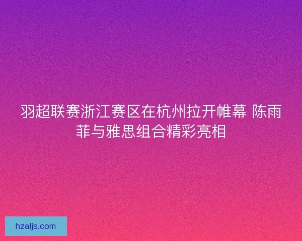 羽超联赛浙江赛区在杭州拉开帷幕 陈雨菲与雅思组合精彩亮相