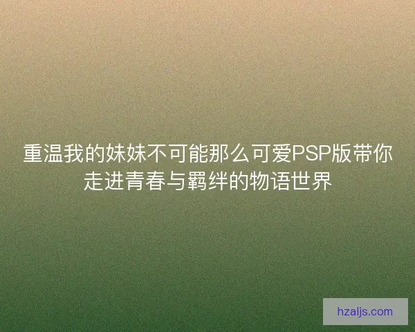 重温我的妹妹不可能那么可爱PSP版带你走进青春与羁绊的物语世界