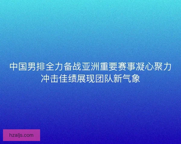 中国男排全力备战亚洲重要赛事凝心聚力冲击佳绩展现团队新气象