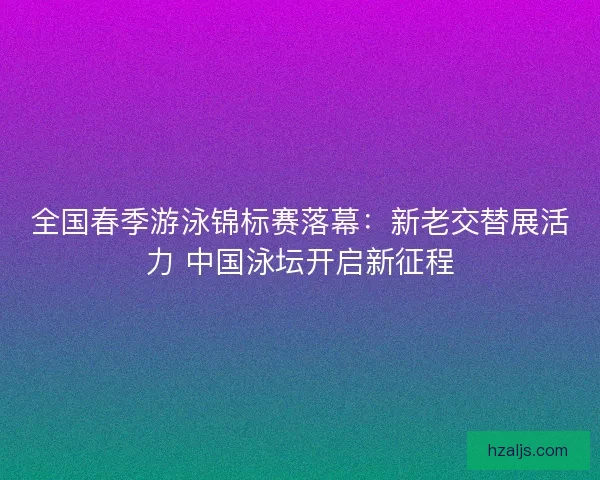 全国春季游泳锦标赛落幕：新老交替展活力 中国泳坛开启新征程