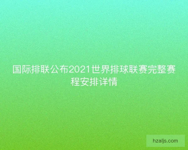 国际排联公布2021世界排球联赛完整赛程安排详情