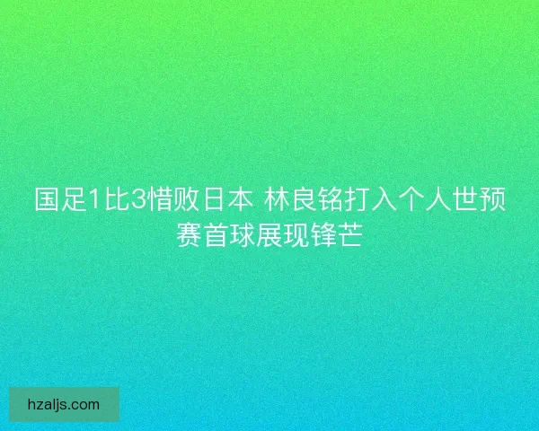 国足1比3惜败日本 林良铭打入个人世预赛首球展现锋芒